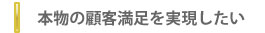 本物の顧客満足を実現したい